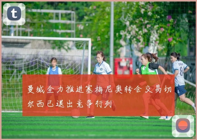 曼城全力推进塞梅尼奥转会交易切尔西已退出竞争行列