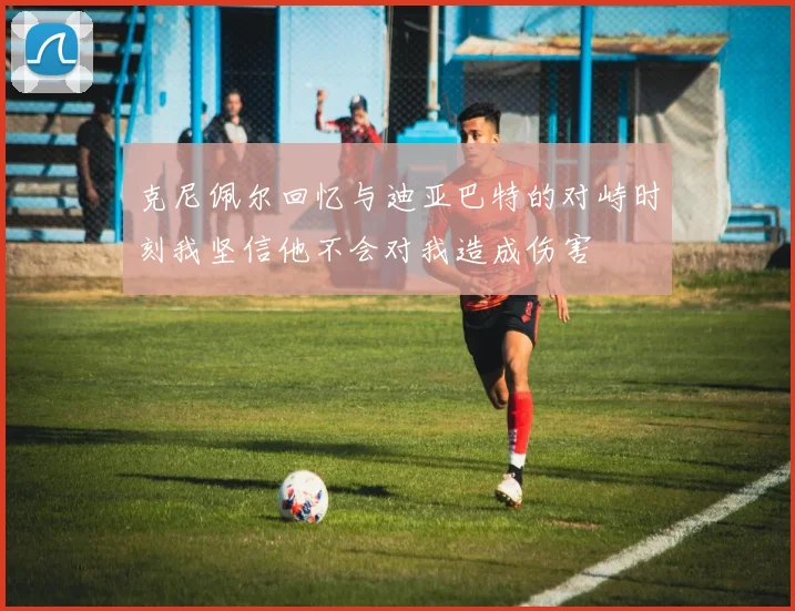 克尼佩尔回忆与迪亚巴特的对峙时刻我坚信他不会对我造成伤害