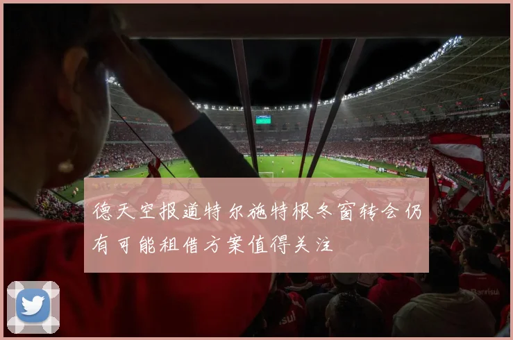 德天空报道特尔施特根冬窗转会仍有可能租借方案值得关注