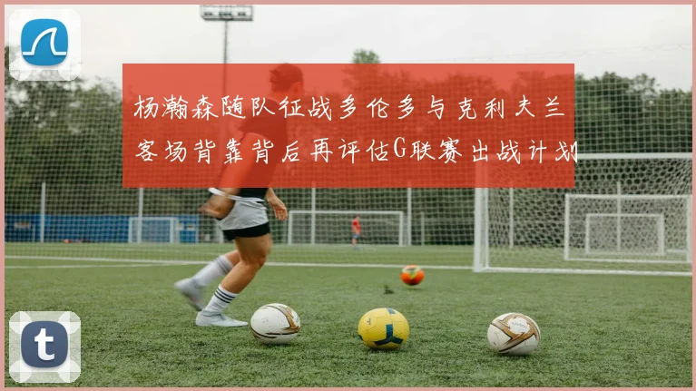 杨瀚森随队征战多伦多与克利夫兰客场背靠背后再评估G联赛出战计划