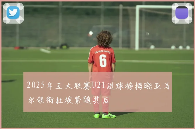 2025年五大联赛U21进球榜揭晓亚马尔领衔杜埃紧随其后