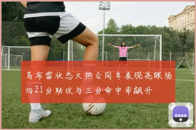 乌布雷状态火热合同年表现亮眼场均21分助攻与三分命中率飙升