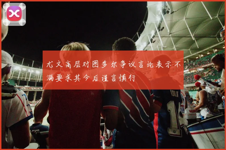 尤文高层对图多尔争议言论表示不满要求其今后谨言慎行