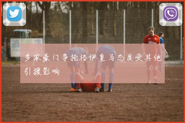 多家豪门争抢格伊皇马态度受其他引援影响