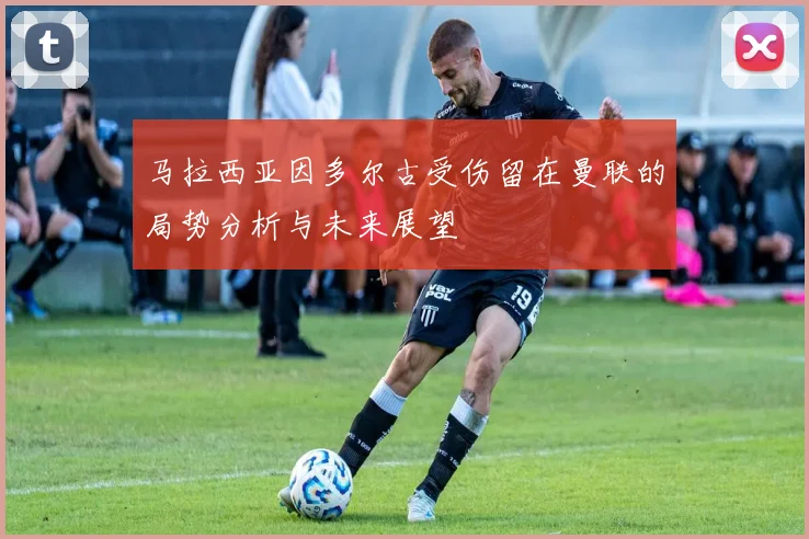 马拉西亚因多尔古受伤留在曼联的局势分析与未来展望