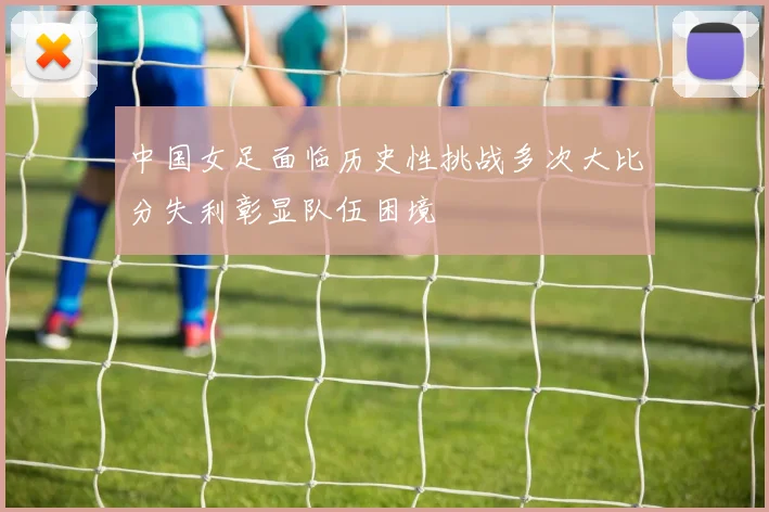 中国女足面临历史性挑战多次大比分失利彰显队伍困境