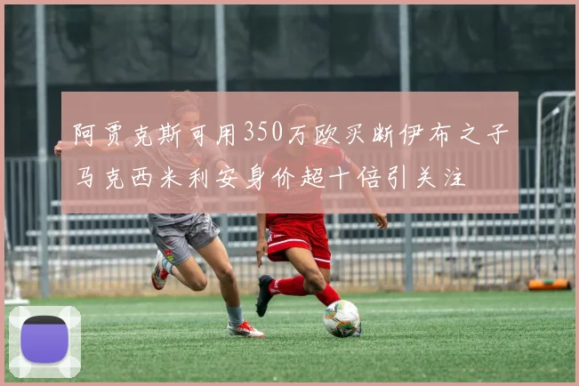 阿贾克斯可用350万欧买断伊布之子马克西米利安身价超十倍引关注
