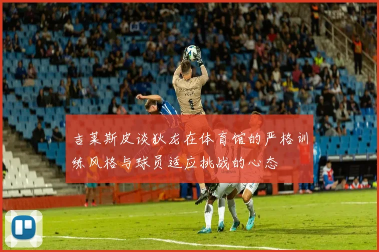 吉莱斯皮谈狄龙在体育馆的严格训练风格与球员适应挑战的心态