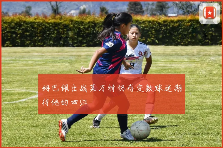 姆巴佩出战莱万特仍存变数球迷期待他的回归