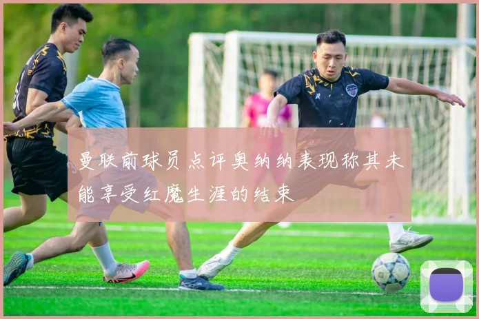 曼联前球员点评奥纳纳表现称其未能享受红魔生涯的结束