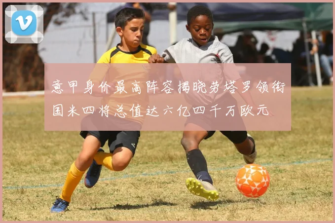 意甲身价最高阵容揭晓劳塔罗领衔国米四将总值达六亿四千万欧元