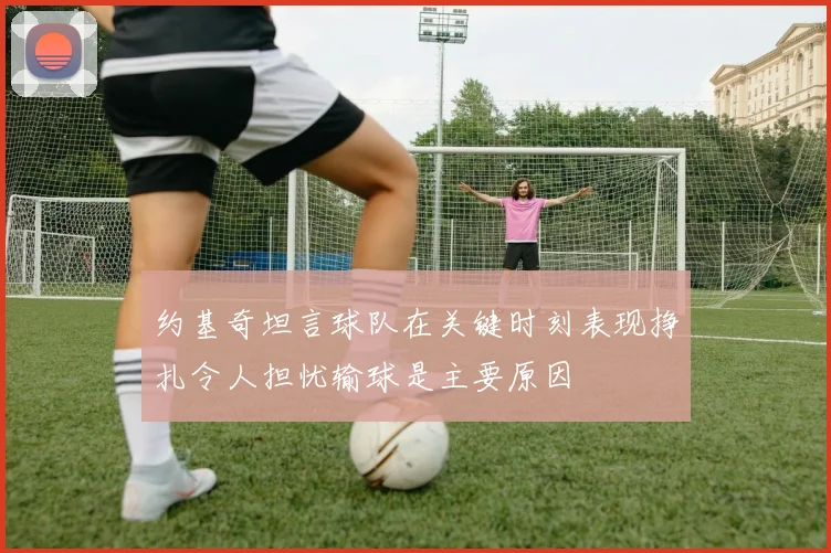 约基奇坦言球队在关键时刻表现挣扎令人担忧输球是主要原因