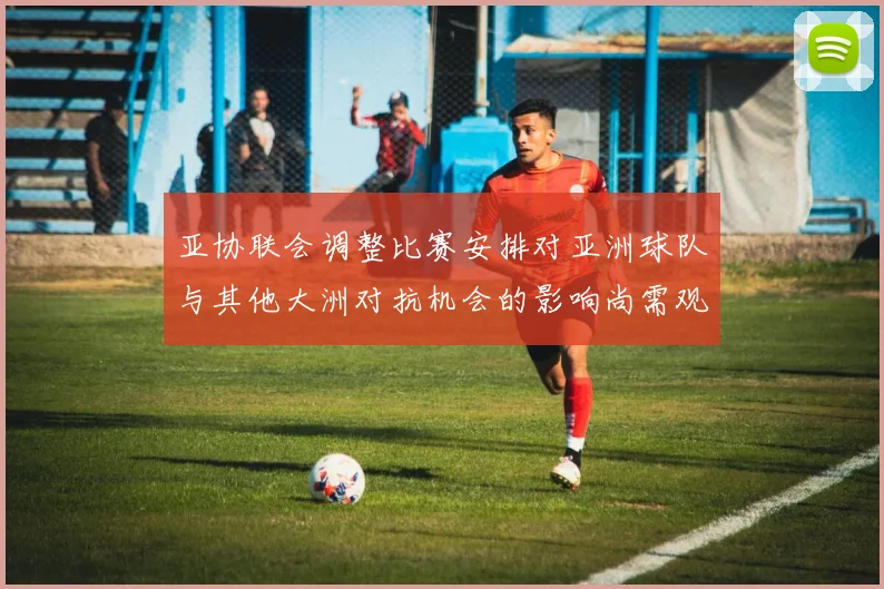 亚协联会调整比赛安排对亚洲球队与其他大洲对抗机会的影响尚需观察