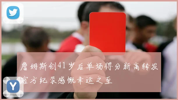 詹姆斯创41岁后单场得分新高转发官方纪录感慨幸运之至