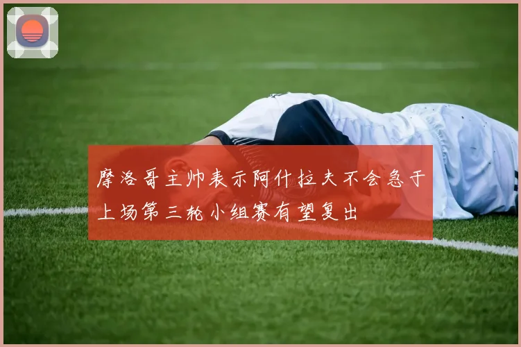 摩洛哥主帅表示阿什拉夫不会急于上场第三轮小组赛有望复出