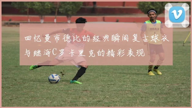 回忆曼市德比的经典瞬间复古球衣与继海C罗卡里克的精彩表现