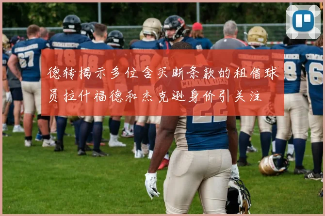 德转揭示多位含买断条款的租借球员拉什福德和杰克逊身价引关注