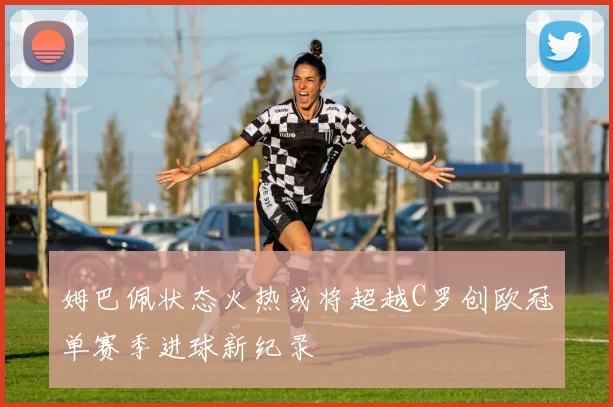 姆巴佩状态火热或将超越C罗创欧冠单赛季进球新纪录