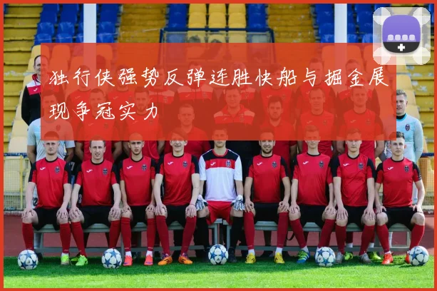 独行侠强势反弹连胜快船与掘金展现争冠实力